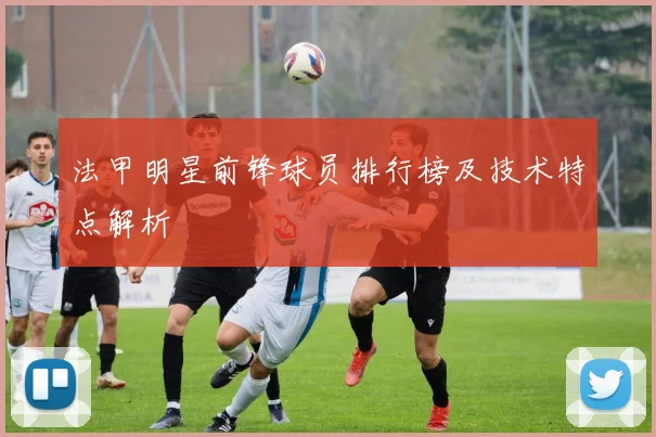法甲明星前锋球员排行榜及技术特点解析