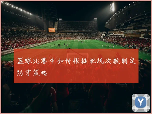 篮球比赛中如何根据犯规次数制定防守策略