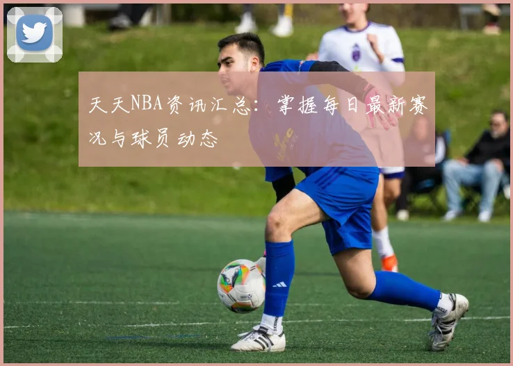 天天NBA资讯汇总：掌握每日最新赛况与球员动态