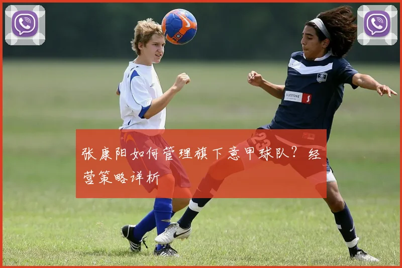 张康阳如何管理旗下意甲球队？经营策略详析