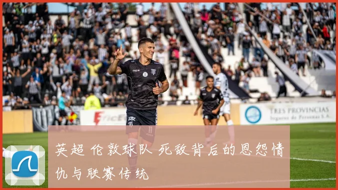 英超 伦敦球队 死敌背后的恩怨情仇与联赛传统